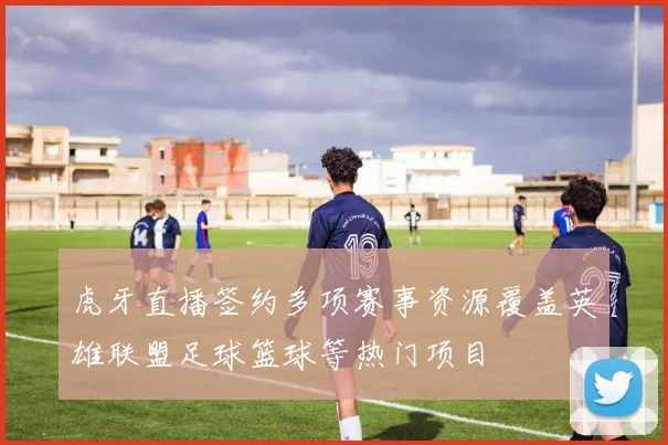 虎牙直播签约多项赛事资源覆盖英雄联盟足球篮球等热门项目
