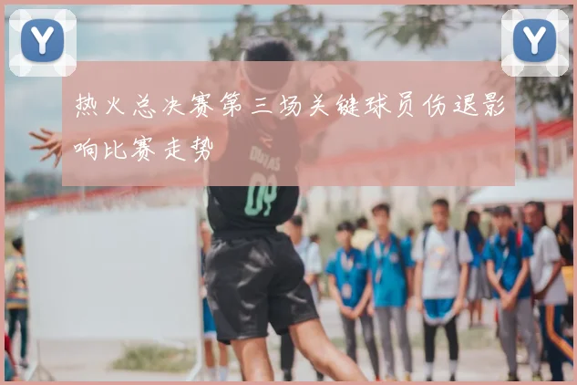 热火总决赛第三场关键球员伤退影响比赛走势