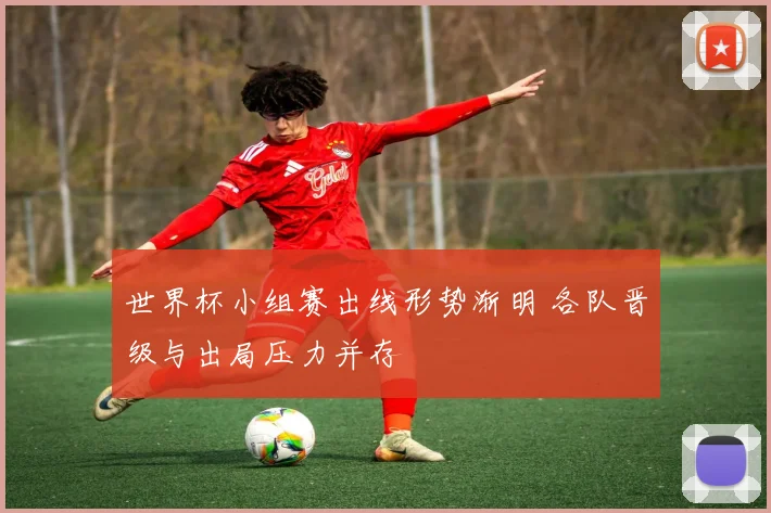 世界杯小组赛出线形势渐明 各队晋级与出局压力并存