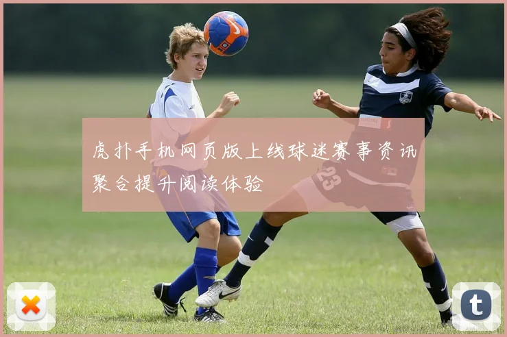 虎扑手机网页版上线球迷赛事资讯聚合提升阅读体验