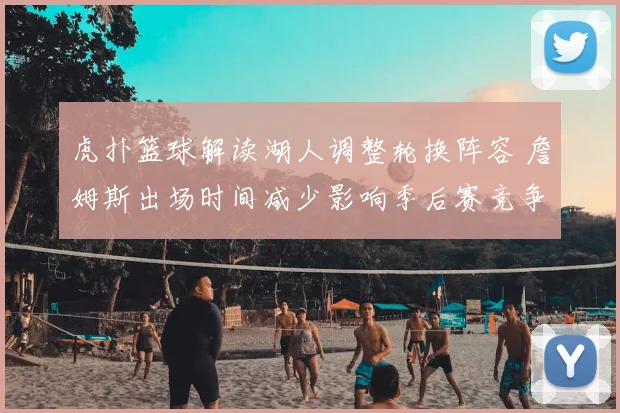 虎扑篮球解读湖人调整轮换阵容 詹姆斯出场时间减少影响季后赛竞争