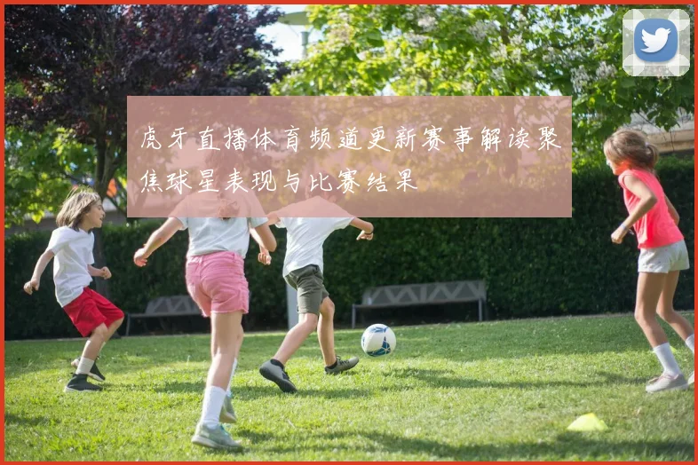 虎牙直播体育频道更新赛事解读聚焦球星表现与比赛结果