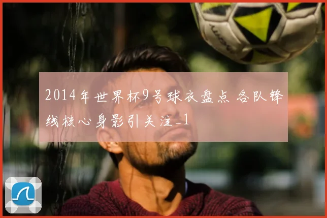 2014年世界杯9号球衣盘点 各队锋线核心身影引关注_1