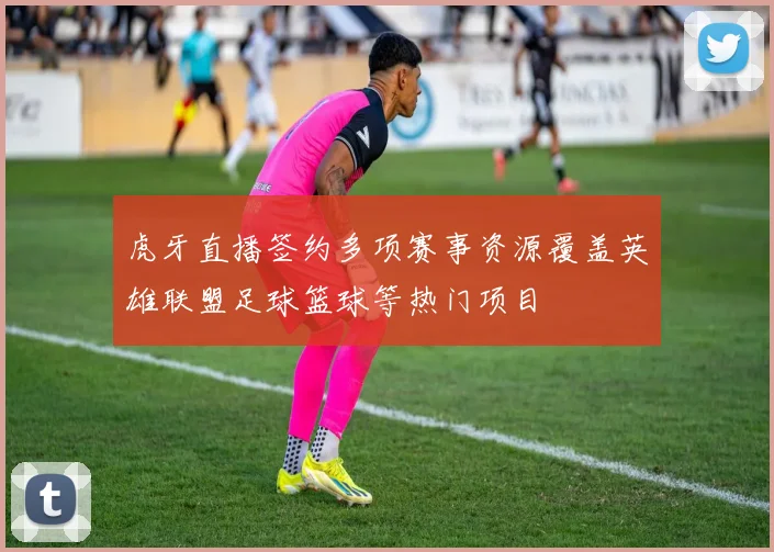 虎牙直播签约多项赛事资源覆盖英雄联盟足球篮球等热门项目