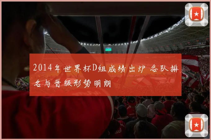 2014年世界杯D组成绩出炉 各队排名与晋级形势明朗