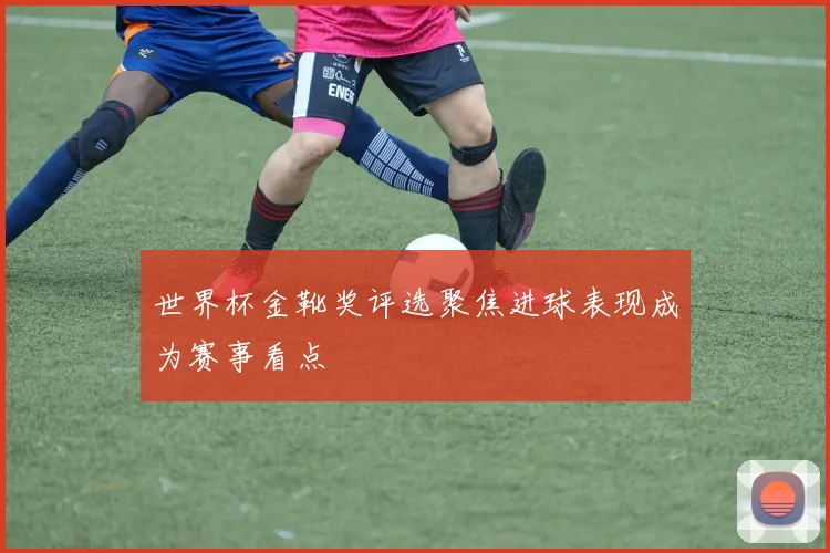 世界杯金靴奖评选聚焦进球表现成为赛事看点
