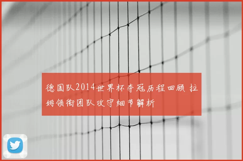 德国队2014世界杯夺冠历程回顾 拉姆领衔团队攻守细节解析