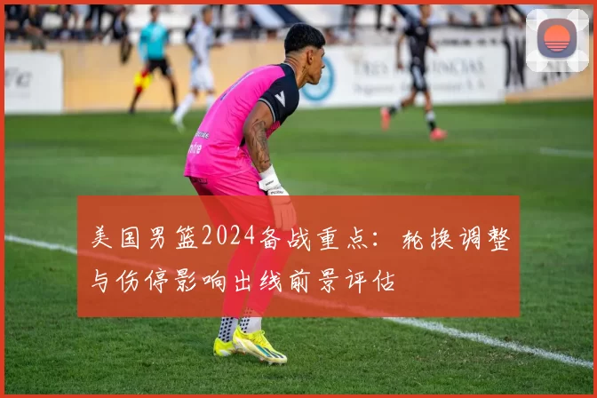 美国男篮2024备战重点:轮换调整与伤停影响出线前景评估