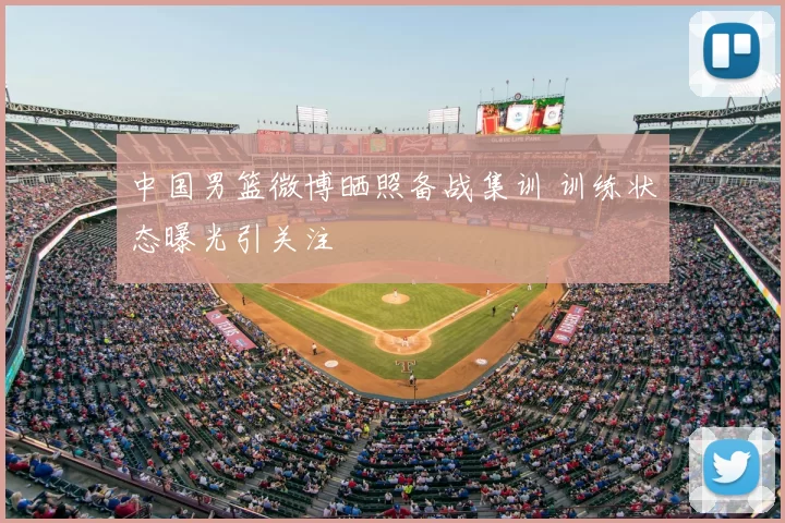 中国男篮微博晒照备战集训 训练状态曝光引关注