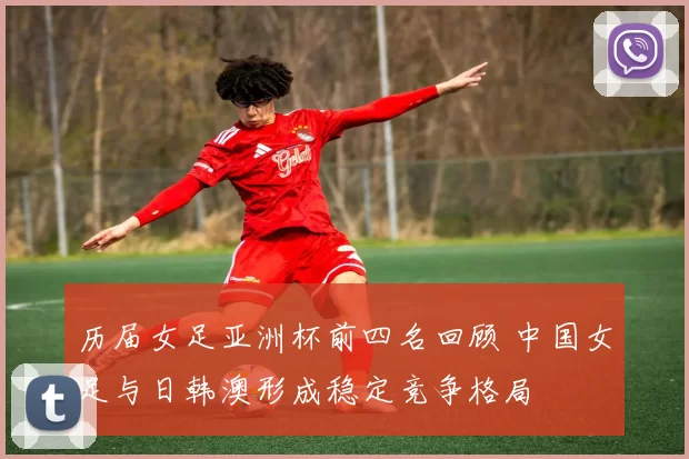 历届女足亚洲杯前四名回顾 中国女足与日韩澳形成稳定竞争格局