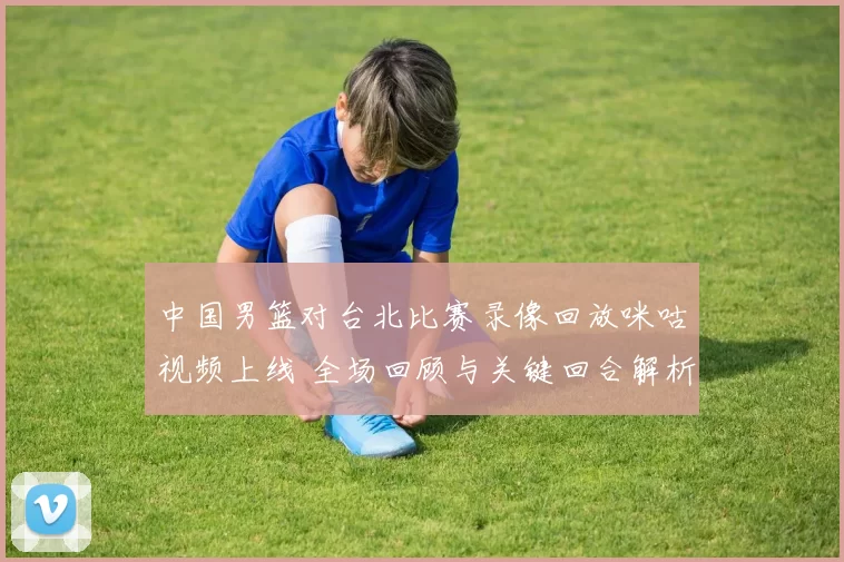 中国男篮对台北比赛录像回放咪咕视频上线 全场回顾与关键回合解析
