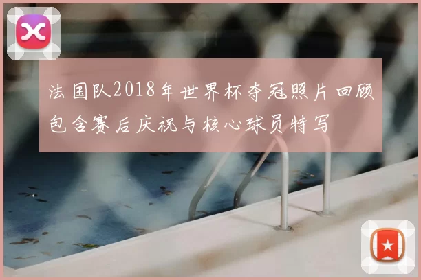 法国队2018年世界杯夺冠照片回顾包含赛后庆祝与核心球员特写