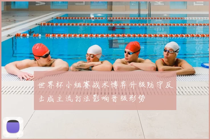 世界杯小组赛战术博弈升级防守反击成主流打法影响晋级形势