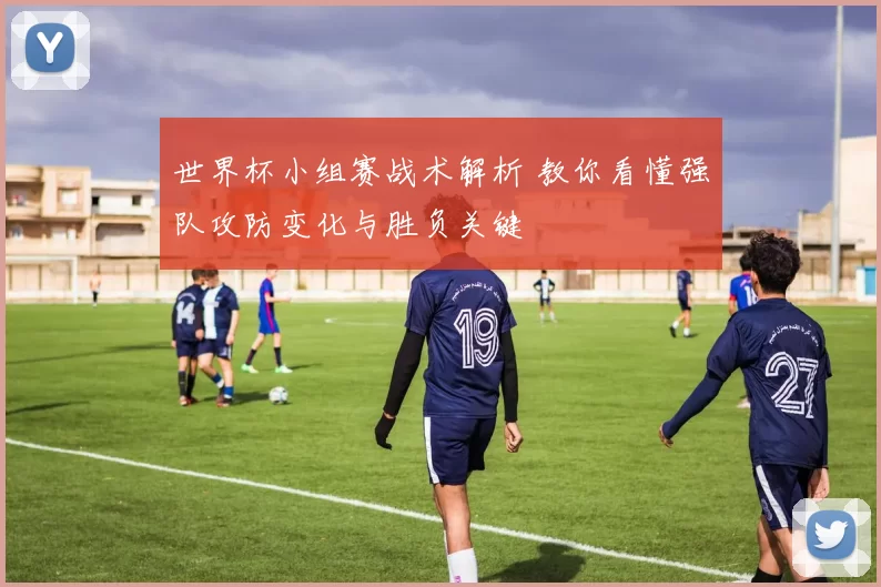 世界杯小组赛战术解析 教你看懂强队攻防变化与胜负关键