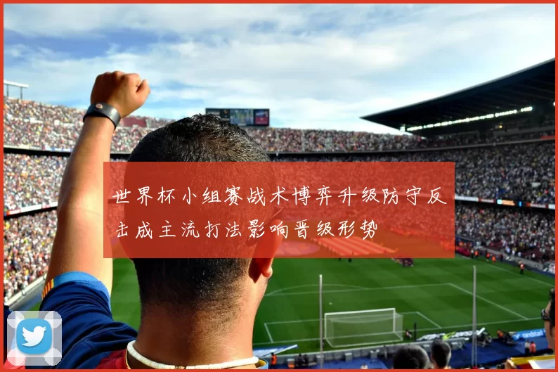 世界杯小组赛战术博弈升级防守反击成主流打法影响晋级形势