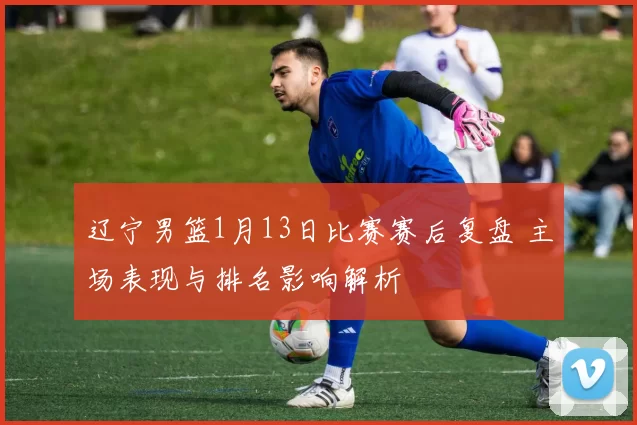 辽宁男篮1月13日比赛赛后复盘 主场表现与排名影响解析