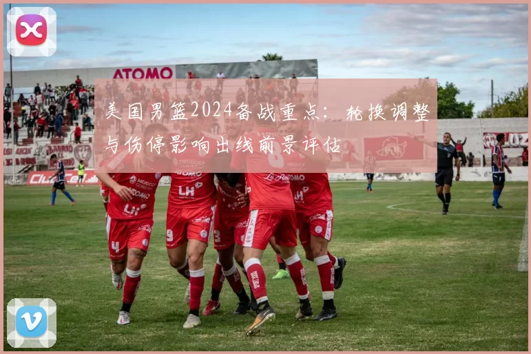 美国男篮2024备战重点:轮换调整与伤停影响出线前景评估