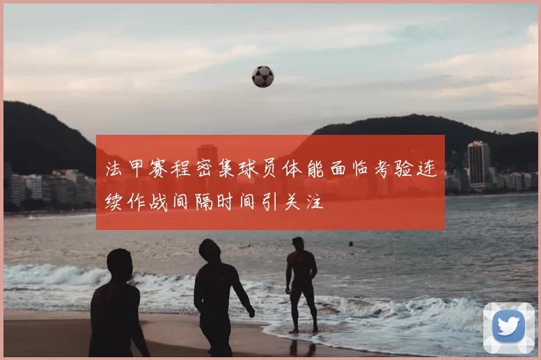 法甲赛程密集球员体能面临考验连续作战间隔时间引关注