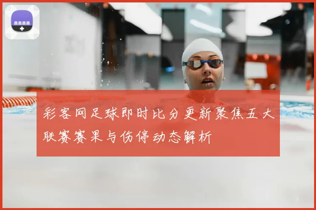 彩客网足球即时比分更新聚焦五大联赛赛果与伤停动态解析