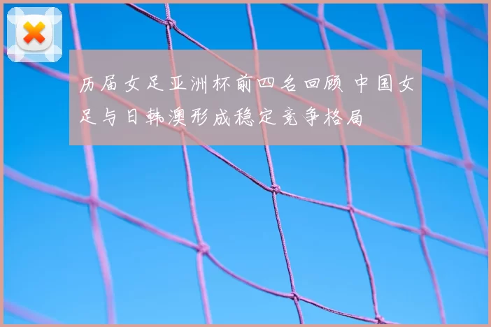 历届女足亚洲杯前四名回顾 中国女足与日韩澳形成稳定竞争格局