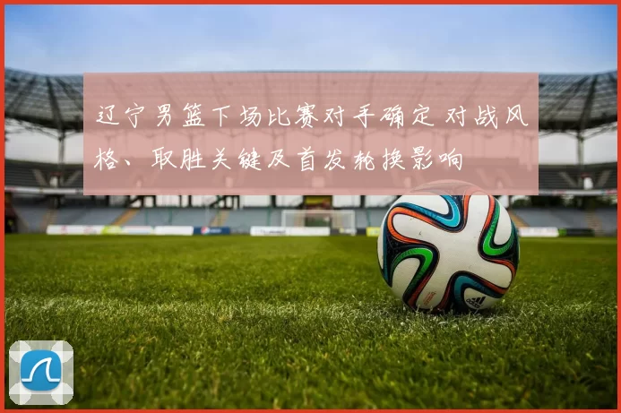 辽宁男篮下场比赛对手确定 对战风格、取胜关键及首发轮换影响