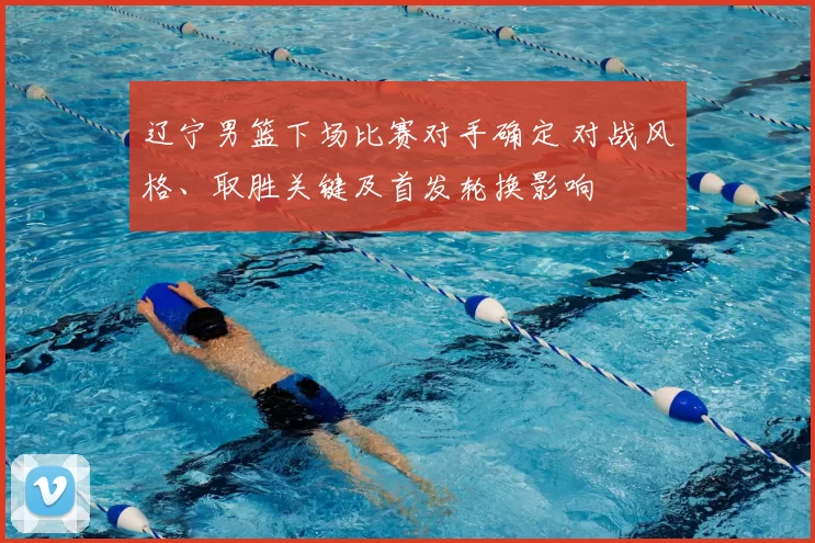 辽宁男篮下场比赛对手确定 对战风格、取胜关键及首发轮换影响