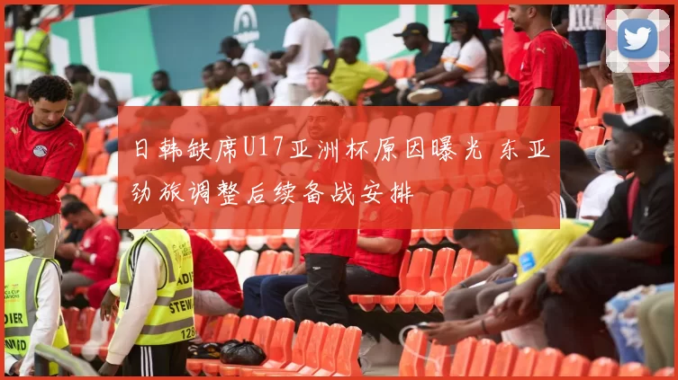 日韩缺席U17亚洲杯原因曝光 东亚劲旅调整后续备战安排