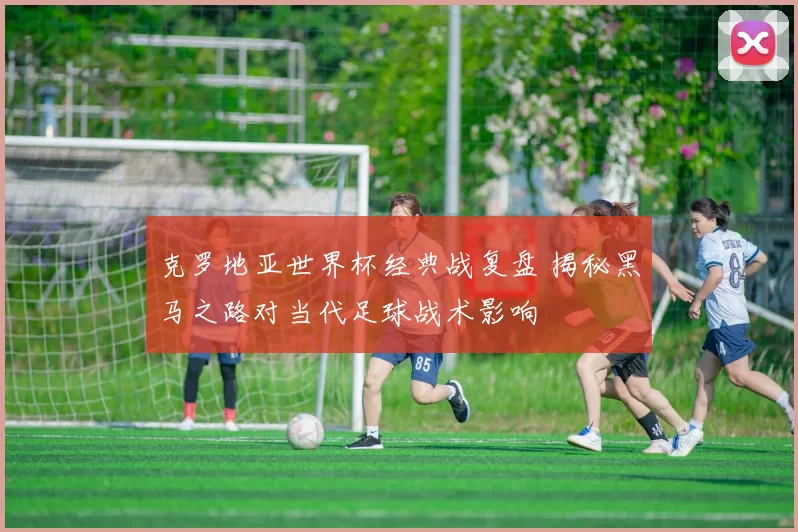 克罗地亚世界杯经典战复盘 揭秘黑马之路对当代足球战术影响