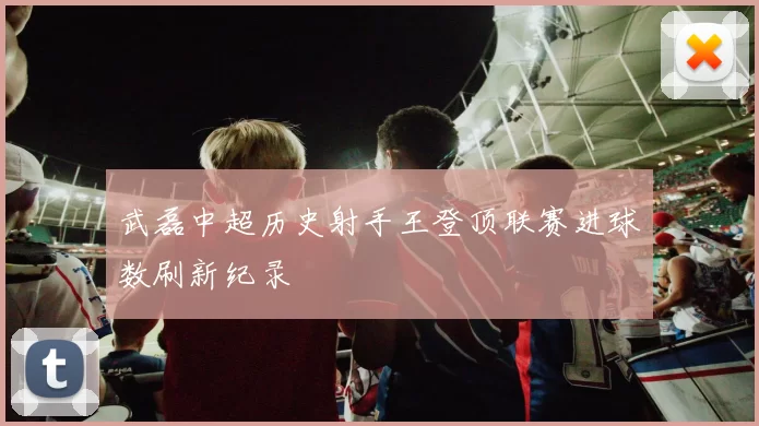 武磊中超历史射手王登顶联赛进球数刷新纪录